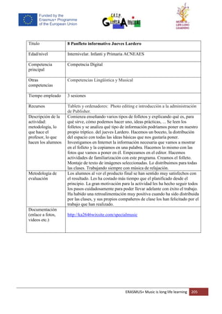 ERASMUS+ Music is long life learning 205
Título 8 Panfleto informativo Jueves Lardero
Edad/nivel Internivelar. Infanti y Primaria ACNEAES
Competencia
principal
Competncia Digital
Otras
competencias
Competencias Lingüística y Musical
Tiempo empleado 3 sesiones
Recursos Tablets y ordenadores: Photo editing e introducción a la administración
de Publisher.
Descripción de la
actividad:
metodología, lo
que hace el
profesor, lo que
hacen los alumnos
Comienza enseñando varios tipos de folletos y explicando qué es, para
qué sirve, cómo podemos hacer uno, ideas prácticas, ... Se leen los
folletos y se analiza qué tipo de información podríamos poner en nuestro
propio tríptico. del jueves Lardero. Hacemos un boceto, la distribución
del espacio con todas las ideas básicas que nos gustaría poner.
Investigamos en Internet la información necesaria que vamos a mostrar
en el folleto y la copiamos en una palabra. Hacemos lo mismo con las
fotos que vamos a poner en él. Empezamos en el editor. Hacemos
actividades de familiarización con este programa. Creamos el folleto.
Montaje de texto de imágenes seleccionadas. Lo distribuimos para todas
las clases. Trabajando siempre con música de relajación.
Metodología de
evaluación
Los alumnos al ver el producto final se han sentido muy satisfechos con
el resultado. Les ha costado más tiempo que el planificado desde el
principio. La gran motivación para la actividad les ha hecho seguir todos
los pasos cuidadosamente para poder llevar adelante con éxito el trabajo.
Ha habido una retroalimentación muy positiva cuando ha sido distribuida
por las clases, y sus propios compañeros de clase los han felicitado por el
trabajo que han realizado.
Documentación
(enlace a fotos,
videos etc.)
http://ka2646wixsite.com/specialmusic
 