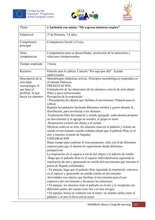 ERASMUS+ Music is long life learning 217
Título 2 Inclusión con músia: “Me expreso mientras respiro”
Edad/nivel 2º de Primaria. 7,8 años
Competencia
principal
Competencia Social y Cívica
Otras
competencias
Competencias para se desarrolladas: promoción de la autoestima y
relaciones interpersonales
Tiempo empleado 3 horas
Recursos Pañuelo para la cabeza. Canción “Por aquí por allá”. Ayudas
audiovisuales
Descripción de la
actividad:
metodología, lo
que hace el
profesor, lo que
hacen los alumnos
Metodologías didácticas activas. Principios metodológicos inspirados en
el método Dalcroze.
PRESENTACIÓN:
Estimulación de las intuiciones de los alumnos a través de actividades
libres y poco estructuradas.
Percepción de la respiración
- Presentación de objetos que facilitan el movimiento: Pañuelo para la
cabeza.
Repartir los pañuelos haciendo diferentes sonidos y gestos durante la
distribución, para involucrar a los alumnos
-Exploración libre del material y sonido agregado: cada alumno propone
un movimiento (y le agrega un sonido), el grupo lo imita.
-Respiración a través del objeto y al sonido
Mientras están en su sitio, los alumnos mueven el pañuelo y emiten un
sonido al movimiento cuando exhalan (dejan que el pañuelo flote en el
aire y muestre el punto de llegada).
EXPLORACIÓN
Dejar tiempo para explorar el tema propuesto, trate con él de diferentes
maneras para que el alumno lo experimente desde diferentes
perspectivas.
La respiración en el espacio a través del objeto y la adición de sonido
-Haga que el pañuelo flote en el espacio individualmente siguiendo la
respiración de uno y generando un sonido del movimiento que muestra el
punto de llegada (exhalando);
- En parejas, haga que el pañuelo flote siguiendo la respiración colectiva
en el espacio y generando un sonido común al movimiento;
Actividades con objetos que facilitan el movimiento para el uso
expresivo del movimiento y favorecer las relaciones
• En parejas, los alumnos tiran el pañuelo en el aire y lo recuperan con
diferentes partes del cuerpo (uno tira y el otro recoge)
• En parejas, busca un contacto con la mano: un alumno actúa como el
pañuelo y el otro lo lleva con la mano
 