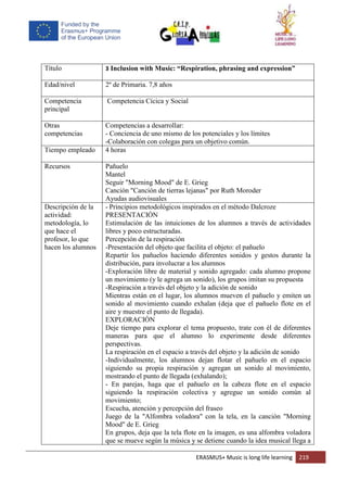 ERASMUS+ Music is long life learning 219
Título 3 Inclusion with Music: “Respiration, phrasing and expression”
Edad/nivel 2º de Primaria. 7,8 años
Competencia
principal
Competencia Cícica y Social
Otras
competencias
Competencias a desarrollar:
- Conciencia de uno mismo de los potenciales y los límites
-Colaboración con colegas para un objetivo común.
Tiempo empleado 4 horas
Recursos Pañuelo
Mantel
Seguir "Morning Mood" de E. Grieg
Canción "Canción de tierras lejanas" por Ruth Moroder
Ayudas audiovisuales
Descripción de la
actividad:
metodología, lo
que hace el
profesor, lo que
hacen los alumnos
- Principios metodológicos inspirados en el método Dalcroze
PRESENTACIÓN
Estimulación de las intuiciones de los alumnos a través de actividades
libres y poco estructuradas.
Percepción de la respiración
-Presentación del objeto que facilita el objeto: el pañuelo
Repartir los pañuelos haciendo diferentes sonidos y gestos durante la
distribución, para involucrar a los alumnos
-Exploración libre de material y sonido agregado: cada alumno propone
un movimiento (y le agrega un sonido), los grupos imitan su propuesta
-Respiración a través del objeto y la adición de sonido
Mientras están en el lugar, los alumnos mueven el pañuelo y emiten un
sonido al movimiento cuando exhalan (deja que el pañuelo flote en el
aire y muestre el punto de llegada).
EXPLORACIÓN
Deje tiempo para explorar el tema propuesto, trate con él de diferentes
maneras para que el alumno lo experimente desde diferentes
perspectivas.
La respiración en el espacio a través del objeto y la adición de sonido
-Individualmente, los alumnos dejan flotar el pañuelo en el espacio
siguiendo su propia respiración y agregan un sonido al movimiento,
mostrando el punto de llegada (exhalando);
- En parejas, haga que el pañuelo en la cabeza flote en el espacio
siguiendo la respiración colectiva y agregue un sonido común al
movimiento;
Escucha, atención y percepción del fraseo
Juego de la "Alfombra voladora" con la tela, en la canción "Morning
Mood" de E. Grieg
En grupos, deja que la tela flote en la imagen, es una alfombra voladora
que se mueve según la música y se detiene cuando la idea musical llega a
 