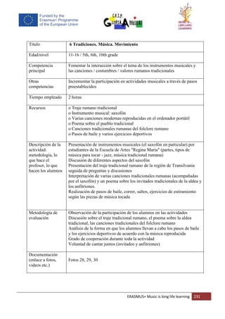 ERASMUS+ Music is long life learning 231
Título 6 Tradiciones. Música. Movimiento
Edad/nivel 11-16 / 5th, 6th, 10th grade
Competencia
principal
Fomentar la interacción sobre el tema de los instrumentos musicales y
las canciones / costumbres / valores rumanos tradicionales
Otras
competencias
Incrementar la participación en actividades musicales a través de pasos
preestablecidos
Tiempo empleado 2 horas
Recursos o Traje rumano tradicional
o Instrumento musical: saxofón
o Varias canciones modernas reproducidas en el ordenador portátil
o Poema sobre el pueblo tradicional
o Canciones tradicionales rumanas del folclore rumano
o Pasos de baile y varios ejercicios deportivos
Descripción de la
actividad:
metodología, lo
que hace el
profesor, lo que
hacen los alumnos
Presentación de instrumentos musicales (el saxofón en particular) por
estudiantes de la Escuela de Artes "Regina Maria" (partes, tipos de
música para tocar - jazz, música tradicional rumana)
Discusión de diferentes aspectos del saxofón
Presentación del traje tradicional rumano de la región de Transilvania
seguida de preguntas y discusiones
Interpretación de varias canciones tradicionales rumanas (acompañadas
por el saxofón) y un poema sobre los invitados tradicionales de la aldea y
los anfitriones.
Realización de pasos de baile, correr, saltos, ejercicios de estiramiento
según las piezas de música tocada
Metodología de
evaluación
Observación de la participación de los alumnos en las actividades
Discusión sobre el traje tradicional rumano, el poema sobre la aldea
tradicional, las canciones tradicionales del folclore rumano
Análisis de la forma en que los alumnos llevan a cabo los pasos de baile
y los ejercicios deportivos de acuerdo con la música reproducida
Grado de cooperación durante toda la actividad
Voluntad de cantar juntos (invitados y anfitriones)
Documentación
(enlace a fotos,
videos etc.)
Fotos 28, 29, 30
 