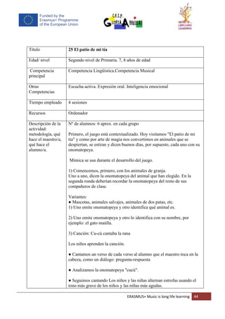 ERASMUS+ Music is long life learning 44
Título 25 El patio de mi tía
Edad/ nivel Segundo nivel de Primaria. 7, 8 años de edad
Competencia
principal
Competencia Lingüística.Competencia Musical
Otras
Competencias
Escucha activa. Expresión oral. Inteligencia emocional
Tiempo empleado 4 sesiones
Recursos Ordenador
Descripción de la
actividad:
metodología, qué
hace el maestro/a,
qué hace el
alumno/a.
Nº de alumnos: 6 aprox. en cada grupo
Primero, el juego está contextualizado. Hoy visitamos "El patio de mi
tía" y como por arte de magia nos convertimos en animales que se
despiertan, se estiran y dicen buenos días, por supuesto, cada uno con su
onomatopeya.
Mímica se usa durante el desarrollo del juego.
1) Comencemos, primero, con los animales de granja.
Uno a uno, dicen la onomatopeya del animal que han elegido. En la
segunda ronda deberían recordar la onomatopeya del resto de sus
compañeros de clase.
Variantes:
● Mascotas, animales salvajes, animales de dos patas, etc.
1) Uno emite onomatopeya y otro identifica qué animal es.
2) Uno emite onomatopeya y otro lo identifica con su nombre, por
ejemplo: el gato maúlla.
3) Canción: Cu-cú cantaba la rana
Los niños aprenden la canción.
● Cantamos un verso de cada verso al alumno que el maestro toca en la
cabeza, como un diálogo: pregunta-respuesta
● Analizamos la onomatopeya "cucú".
● Seguimos cantando Los niños y las niñas alternan estrofas usando el
tono más grave de los niños y las niñas más agudas.
 