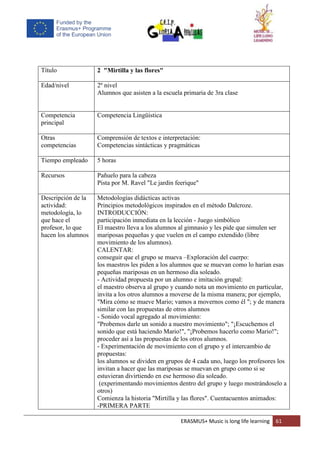 ERASMUS+ Music is long life learning 61
Título 2 "Mirtilla y las flores"
Edad/nivel 2º nivel
Alumnos que asisten a la escuela primaria de 3ra clase
Competencia
principal
Competencia Lingüística
Otras
competencias
Comprensión de textos e interpretación:
Competencias sintácticas y pragmáticas
Tiempo empleado 5 horas
Recursos Pañuelo para la cabeza
Pista por M. Ravel "Le jardin feerique"
Descripción de la
actividad:
metodología, lo
que hace el
profesor, lo que
hacen los alumnos
Metodologías didácticas activas
Principios metodológicos inspirados en el método Dalcroze.
INTRODUCCIÓN:
participación inmediata en la lección - Juego simbólico
El maestro lleva a los alumnos al gimnasio y les pide que simulen ser
mariposas pequeñas y que vuelen en el campo extendido (libre
movimiento de los alumnos).
CALENTAR:
conseguir que el grupo se mueva –Exploración del cuerpo:
los maestros les piden a los alumnos que se muevan como lo harían esas
pequeñas mariposas en un hermoso día soleado.
- Actividad propuesta por un alumno e imitación grupal:
el maestro observa al grupo y cuando nota un movimiento en particular,
invita a los otros alumnos a moverse de la misma manera; por ejemplo,
"Mira cómo se mueve Mario; vamos a movernos como él "; y de manera
similar con las propuestas de otros alumnos
- Sonido vocal agregado al movimiento:
"Probemos darle un sonido a nuestro movimiento"; "¡Escuchemos el
sonido que está haciendo Mario!", "¡Probemos hacerlo como Mario!";
proceder así a las propuestas de los otros alumnos.
- Experimentación de movimiento con el grupo y el intercambio de
propuestas:
los alumnos se dividen en grupos de 4 cada uno, luego los profesores los
invitan a hacer que las mariposas se muevan en grupo como si se
estuvieran divirtiendo en ese hermoso día soleado.
(experimentando movimientos dentro del grupo y luego mostrándoselo a
otros)
Comienza la historia "Mirtilla y las flores". Cuentacuentos animados:
-PRIMERA PARTE
 