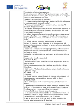 ERASMUS+ Music is long life learning 62
Presentación de la historia y su entorno:
El maestro comienza la historia "¿Te gustaría saber qué me ha dicho
Francesca? Hace mucho tiempo, estas mariposas vivían en un campo sin
flores. La hierba era verde, solo verde ".
-Introducción del personaje de la historia:
"En ese campo, una niña pequeña, cuyo nombre era Mirtilla, solía pasar
su mañana corriendo por toda la hierba".
- Al comenzar la oración "mirar a las mariposas", se introduce "el
pañuelo", el objeto facilitador.
-Invitar a los alumnos para que se muevan el pañuelo en el espacio en un
entorno de semicírculo mientras la historia continúa (hasta que "feliz")
- La tristeza del protagonista:
con la frase "cuando no había mariposas", los profesores se cierran y el
pañuelo en la cabeza y con este gesto invita a los alumnos a cerrar su
propio pañuelo en la mano, asumiendo una posición de cierre con su
cuerpo.
-La historia continúa hasta que "desaparecieron en silencio ...":
invite a los alumnos a poner el pañuelo en un lugar particular del
gimnasio y luego siéntense en círculo. La lectura de la historia continúa.
SEGUNDA PARTE
- Entonación de una canción simple para presentar posibles soluciones
después de la oración "Mirtilla probó otras formas de hacer que las
mariposas se queden ..." -
La canción "No puedo estar solo" viene antes de cada intento Mirtilla
intenta
(interpretación afinada y expresiva).
TERCERA PARTE
-Presentación de la forma del hada Ghiandona después de la frase "Se
quedó dormida"
-A este punto los maestros actúan el diálogo entre Mirtilla y el hada
Ghiandona.
- En la oración "The Fairy hinchado tres veces", invita a los alumnos a
soplar en el campo.
A CUATRO VOCES
Conclusión:
-La historia continúa hasta el final y a los alumnos se les muestran los
pañuelos que, por arte de magia, se han convertido en flores.
EXPLORACIÓN
Objeto facilitador: se invita a los alumnos a coger las flores con sus
manos:
"Tomemos estos brotes en nuestras manos" y simulan la apertura lenta
del brote: "¿Cómo puedo ver cómo se abren estas flores en el campo?",
Pero luego vuelven a cerrarse debido al exceso de sol.
-Sonido añadido al movimiento de apertura y cierre.
-La maestra invita a los alumnos de dos en dos a imitar la apertura y el
cierre de la flor con su cuerpo, pensando que tienen diferentes formas
(investigar dentro del grupo y compartir con los demás).
-Escuche la pista de M. Ravel "Le jardin feerique" y movimiento
corporal según las sugerencias de la música
 