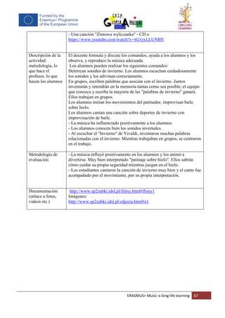 ERASMUS+ Music is long life learning 67
- Una canción "Zimowa wyliczanka" - CD o
https://www.youtube.com/watch?v=tG1yxLLUNBY
Descripción de la
actividad:
metodología, lo
que hace el
profesor, lo que
hacen los alumnos
El docente formula y discute los comandos, ayuda a los alumnos y los
observa, y reproduce la música adecuada.
Los alumnos pueden realizar los siguientes comandos:
Deletrean sonidos de invierno. Los alumnos escuchan cuidadosamente
los sonidos y los adivinan correctamente.
En grupos, escriben palabras que asocian con el invierno. Juntos
inventarán y retendrán en la memoria tantas como sea posible; el equipo
que conozca y escriba la mayoría de las "palabras de invierno" ganará.
Ellos trabajan en grupos.
Los alumnos imitan los movimientos del patinador, improvisan baile
sobre hielo.
Los alumnos cantan una canción sobre deportes de invierno con
improvisación de baile.
- La música ha influenciado positivamente a los alumnos.
- Los alumnos conocen bien los sonidos invernales.
- Al escuchar el "Invierno" de Vivaldi, inventaron muchas palabras
relacionadas con el invierno. Mientras trabajaban en grupos, se centraron
en el trabajo.
Metodología de
evaluación
- La música influyó positivamente en los alumnos y los animó a
divertirse. Muy bien interpretado "patinaje sobre hielo". Ellos sabrán
cómo cuidar su propia seguridad mientras juegan en el hielo.
- Los estudiantes cantaron la canción de invierno muy bien y el canto fue
acompañado por el movimiento, por su propia interpretación.
Documentación
(enlace a fotos,
videos etc.)
http://www.sp2zabki.idsl.pl/filmy.html#flimy1
Imágenes:
http://www.sp2zabki.idsl.pl/zdjecia.html#z1
 