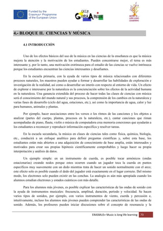 ERASMUS+ Music is long life learning 73
4.- BLOQUE II. CIENCIAS Y MÚSICA
4.1 INTRODUCCIÓN
Uno de los efectos básicos del uso de la música en las ciencias de la enseñanza es que la música
mejora la atención y la motivación de los estudiantes. Pueden concentrarse mejor, el tema es más
interesante y, por lo tanto, una motivación extrínseca para el estudio de las ciencias se vuelve intrínseca
porque los estudiantes encuentran las ciencias interesantes y desafiantes.
En la escuela primaria, con la ayuda de varios tipos de música relacionados con diferentes
procesos naturales, los maestros pueden ayudar a formar y desarrollar las habilidades de exploración e
investigación de la realidad, así como a desarrollar un interés con respecto al entorno de vida. Un efecto
de explorar e interesarse por la naturaleza es la concienciación sobre los efectos de la actividad humana
en la naturaleza. Una ganancia extendida del proceso de hacer todas las clases de ciencias con música
será el conocimiento del mundo natural y sus procesos, la comprensión de los cambios en la naturaleza y
varias fases de desarrollo (ciclo del agua, estaciones, etc.), así como la importancia de agua, calor y luz
para humanos, animales y plantas.
Por ejemplo, hacer asociaciones entre los versos o los ritmos de las canciones y los objetos a
analizar (partes del cuerpo, plantas, procesos en la naturaleza, etc.), cantar canciones que riman
acompañadas de piano, flauta, violín o música de computadora crea memoria conexiones que ayudarán a
los estudiantes a reconocer y reproducir información específica y resolver tareas.
En la escuela secundaria, la música en clases de ciencias tales como física, química, biología,
etc., conducirá a un enfoque analítico para definir preguntas científicas y, sobre esta base, los
estudiantes están más abiertos a una adquisición de conocimiento de base amplia, están interesados y
motivados para crear sus propias hipótesis científicamente comprobables y luego hacer su propia
interpretación y análisis de datos.
Un ejemplo simple: en un instrumento de cuerda, es posible tocar armónicos (ondas
estacionarias) creando nodos porque estos ocurren cuando un jugador toca la cuerda en puntos
específicos muy suavemente con un dedo mientras trata de hacer un sonido normalmente con el arco;
este efecto solo es posible cuando el dedo del jugador está exactamente en el lugar correcto. Del mismo
modo, los electrones solo pueden existir en las conchas. La analogía es aún más apropiada cuando los
alumnos estudian electrones y estados cuánticos con más detalle.
Para los alumnos más jóvenes, es posible explicar las características de las ondas de sonido con
la ayuda de instrumentos musicales: frecuencia, amplitud, duración, período y velocidad. Se hacen
varios tipos de sonidos, por ejemplo, con varios instrumentos de viento, cuerda y percusión e,
intuitivamente, incluso los alumnos más jóvenes pueden comprender las características de las ondas de
sonido. Además, los profesores pueden iniciar discusiones sobre el concepto de resonancia y la
 