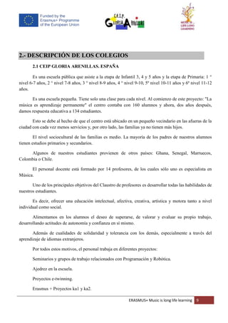 ERASMUS+ Music is long life learning 9
2.- DESCRIPCIÓN DE LOS COLEGIOS
2.1 CEIP GLORIA ARENILLAS. ESPAÑA
Es una escuela pública que asiste a la etapa de Infantil 3, 4 y 5 años y la etapa de Primaria: 1 °
nivel 6-7 años, 2 ° nivel 7-8 años, 3 ° nivel 8-9 años, 4 ° nivel 9-10, 5º nivel 10-11 años y 6º nivel 11-12
años.
Es una escuela pequeña. Tiene solo una clase para cada nivel. Al comienzo de este proyecto: "La
música es aprendizaje permanente" el centro contaba con 160 alumnos y ahora, dos años después,
damos respuesta educativa a 134 estudiantes.
Esto se debe al hecho de que el centro está ubicado en un pequeño vecindario en las afueras de la
ciudad con cada vez menos servicios y, por otro lado, las familias ya no tienen más hijos.
El nivel sociocultural de las familias es medio. La mayoría de los padres de nuestros alumnos
tienen estudios primarios y secundarios.
Algunos de nuestros estudiantes provienen de otros países: Ghana, Senegal, Marruecos,
Colombia o Chile.
El personal docente está formado por 14 profesores, de los cuales sólo uno es especialista en
Música.
Uno de los principales objetivos del Claustro de profesores es desarrollar todas las habilidades de
nuestros estudiantes.
Es decir, ofrecer una educación intelectual, afectiva, creativa, artística y motora tanto a nivel
individual como social.
Alimentamos en los alumnos el deseo de superarse, de valorar y evaluar su propio trabajo,
desarrollando actitudes de autonomía y confianza en sí mismo.
Además de cualidades de solidaridad y tolerancia con los demás, especialmente a través del
aprendizaje de idiomas extranjeros.
Por todos estos motivos, el personal trabaja en diferentes proyectos:
Seminarios y grupos de trabajo relacionados con Programación y Robótica.
Ajedrez en la escuela.
Proyectos e-twinning.
Erasmus + Proyectos ka1 y ka2.
 