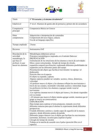 ERASMUS+ Music is long life learning 99
Título 3 "El corazón y el sistema circulatorio"
Edad/nivel 2º nivel. Alumnos de quinto año de primaria y primer año de secundaria
Competencia
principal
Competencia Básica en Ciencia
Otras
competencias
Adquisición e interpretación de contenidos
Comprensión del nexo lógico, enlaces
Uso de un lenguaje específico
Tiempo empleado 2 horas
Recursos Instrumentos Orff
Descripción de la
actividad:
metodología, lo
que hace el
profesor, lo que
hacen los alumnos
Metodologías didácticas activas
Principios metodológicos inspirados en el método Dalcroze
PRESENTACIÓN
Estimulación de las intuiciones de los alumnos a través de actividades
libres y poco estructuradas. Arreglo de tiempo de círculo,
expansión corporal movilización, explorando diferentes posibilidades de
expansión con las diferentes partes del cuerpo
Presentación del objeto que facilita el movimiento: la esponja / el
dodecaedro
Posición libre en el espacio.
El objeto se expande y aplasta.
Algunos aspectos pueden ser variados: acentos, ritmos, dinámicas,
velocidad.
-El profesor mueve el objeto y los alumnos reflejan los movimientos a
través de sus cuerpos, mostrando velocidad, acentos e intensidad; luego
los profesores invitan a los alumnos a agregar sonido vocal al
movimiento
-Los espíritus intentan mover el objeto por turnos y los demás responden
con su cuerpo
- (El alumno que mueve el objeto intenta agregar sonido, mientras que el
grupo se mueve en consecuencia).
EXPLORACIÓN
Deja tiempo para explorar el tema propuesto, tratando con él de
diferentes maneras para que el alumno lo experimente desde diferentes
perspectivas.
Creando diferentes caminos y siendo capaz de seguirlos de la manera
opuesta y desde diferentes puntos de partida
Diferentes juegos rítmicos con el objeto que facilitan los movimientos
(aumentar, disminuir, invertir) para explorar el pulso
(Arreglo de tiempo de círculo)
Trabaja en la marcha de acuerdo con el pulso (posición libre en el
espacio).
 