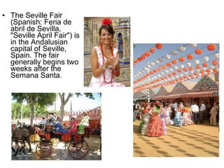 • The Seville Fair
(Spanish: Feria de
abril de Sevilla,
"Seville April Fair") is
in the Andalusian
capital of Seville,
Spain. The fair
generally begins two
weeks after the
Semana Santa.
 
