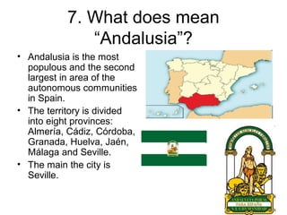 7. What does mean
“Andalusia”?
• Andalusia is the most
populous and the second
largest in area of the
autonomous communities
in Spain.
• The territory is divided
into eight provinces:
Almería, Cádiz, Córdoba,
Granada, Huelva, Jaén,
Málaga and Seville.
• The main the city is
Seville.
 