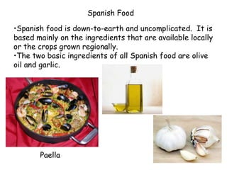 Spanish Food
•Spanish food is down-to-earth and uncomplicated. It is
based mainly on the ingredients that are available locally
or the crops grown regionally.
•The two basic ingredients of all Spanish food are olive
oil and garlic.
Paella
 