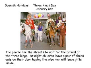 Spanish Holidays: Three Kings Day
January 6th
The people line the streets to wait for the arrival of
the three kings. At night children leave a pair of shoes
outside their door hoping the wise men will leave gifts
inside.
 