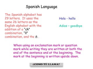 Spanish Language
Hola - hello
Adios – goodbye
The Spanish alphabet has
29 letters. It uses the
same 26 letters as the
English alphabet with the
addition of a “ch”
combination, “ll”
combination, and the .
When using an exclamation mark or question
mark while writing they are written at both the
end of the sentence and at the beginning. The
mark at the beginning is written upside down.
 