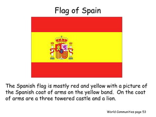 Flag of Spain
The Spanish flag is mostly red and yellow with a picture of
the Spanish coat of arms on the yellow band. On the coat
of arms are a three towered castle and a lion.
World Communities page 53
 