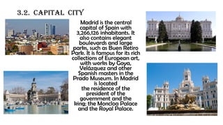 3.2. CAPITAL CITY
Madrid is the central
capital of Spain with
3,266,126 inhabitants. It
also contains elegant
boulevards and large
parks, such as Buen Retiro
Park. It is famous for its rich
collections of European art,
with works by Goya,
Velázquez and other
Spanish masters in the
Prado Museum. In Madrid
is located
the residence of the
president of the
government and the
king; the Moncloa Palace
and the Royal Palace.
 