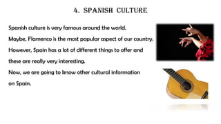 4. SPANISH CULTURE
Spanish culture is very famous around the world.
Maybe, Flamenco is the most popular aspect of our country.
However, Spain has a lot of different things to offer and
these are really very interesting.
Now, we are going to know other cultural information
on Spain.
 