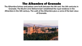 The Alhambra of Granada
The Alhambra fortress and palace were built between the 9th and the 13th centuries in
Granada. The Muslim emir Mohammed I established the royal residence in the
Alhambra in the 13th century. The walls of the Alhambra give us some of the best views
of Granada.
 