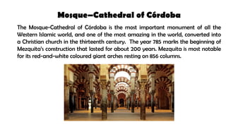 Mosque–Cathedral of Córdoba
The Mosque-Cathedral of Córdoba is the most important monument of all the
Western Islamic world, and one of the most amazing in the world, converted into
a Christian church in the thirteenth century. The year 785 marks the beginning of
Mezquita’s construction that lasted for about 200 years. Mezquita is most notable
for its red-and-white coloured giant arches resting on 856 columns.
 