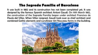The Sagrada Familia of Barcelona
It was built in 1882 and its construction has not been completed yet. It was
designed by the famous Spanish architect Antoni Gaudí. On 19th March 1882,
the construction of the Sagrada Familia began under architect Francisco de
Paula del Villar. When Villar resigned, Gaudí took over as chief architect and
combined Gothic elements and curvilinear Art Nouveau forms in the building.
 