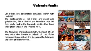 Valencia faults
Las Fallas are celebrated between March 15th
and 19th.
The protagonists of the Fallas are music and
gunpowder, this is used in the Mascletà that are
fired daily and in the fireworks castles that have
their great show in the “Nit del Foc”.
The festivities end on March 19th, the feast of San
José, with the Cremà in which all the Fallas
monuments are set on fire, between the light and
the color of the fireworks.
 