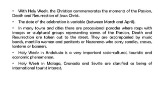 • With Holy Week, the Christian commemorates the moments of the Passion,
Death and Resurrection of Jesus Christ.
• The date of the celebration is variable (between March and April).
• In many towns and cities there are processional parades where steps with
images or sculptural groups representing scenes of the Passion, Death and
Resurrection are taken out to the street. They are accompanied by music
bands, mantilla women and penitents or Nazarenes who carry candles, crosses,
lanterns or banners.
• Holy Week in Andalusia is a very important socio-cultural, touristic and
economic phenomenon.
• Holy Week in Malaga, Granada and Seville are classified as being of
international tourist interest.
 