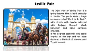 Seville Fair
The April Fair or Seville Fair is a
spring festival that is held annually
in Seville. The public visits a large
enclosure called "Real de la Feria",
with streets with booths adorned
with lanterns through which
horsemen and horse carriages
circulate.
It has a great economic and social
impact on the city and has been
declared a Festival of International
Tourist Interest.
 