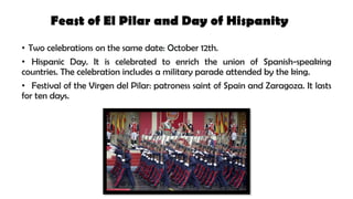Feast of El Pilar and Day of Hispanity
• Two celebrations on the same date: October 12th.
• Hispanic Day. It is celebrated to enrich the union of Spanish-speaking
countries. The celebration includes a military parade attended by the king.
• Festival of the Virgen del Pilar: patroness saint of Spain and Zaragoza. It lasts
for ten days.
 