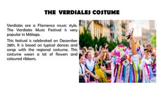 THE VERDIALES COSTUME
Verdiales are a Flamenco music style.
The Verdiales Music Festival is very
popular in Málaga.
This festival is celebrated on December
28th. It is based on typical dances and
songs with the regional costume. This
costume wears a lot of flowers and
coloured ribbons.
 
