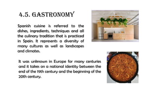 4.5. GASTRONOMY
Spanish cuisine is referred to the
dishes, ingredients, techniques and all
the culinary tradition that is practiced
in Spain. It represents a diversity of
many cultures as well as landscapes
and climates.
It was unknown in Europe for many centuries
and it takes on a national identity between the
end of the 19th century and the beginning of the
20th century.
 