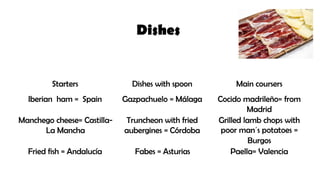 Starters Dishes with spoon Main coursers
Iberian ham = Spain Gazpachuelo = Málaga Cocido madrileño= from
Madrid
Manchego cheese= Castilla-
La Mancha
Truncheon with fried
aubergines = Córdoba
Grilled lamb chops with
poor man´s potatoes =
Burgos
Fried fish = Andalucía Fabes = Asturias Paella= Valencia
Dishes
 