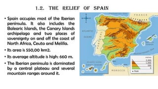 1.2. the relief of spain
• Spain occupies most of the Iberian
península. It also includes the
Balearic Islands, the Canary Islands
archipelago and two places of
sovereignty on and off the coast of
North Africa, Ceuta and Melilla.
• Its area is 550,00 km2.
• Its average altitude is high: 660 m.
• The Iberian peninsula is dominated
by a central plateau and several
mountain ranges around it.
 