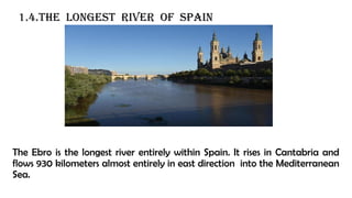 1.4.The longest river of spain
The Ebro is the longest river entirely within Spain. It rises in Cantabria and
flows 930 kilometers almost entirely in east direction into the Mediterranean
Sea.
 