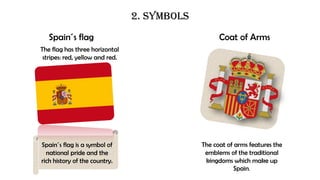 2. SYMBOLS
Spain´s flag Coat of Arms
The coat of arms features the
emblems of the traditional
kingdoms which make up
Spain.
Spain´s flag is a symbol of
national pride and the
rich history of the country.
The flag has three horizontal
stripes: red, yellow and red.
 