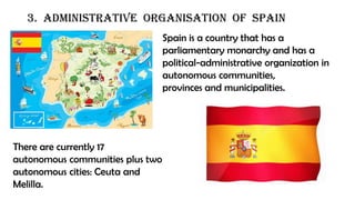 3. Administrative organisation of spain
Spain is a country that has a
parliamentary monarchy and has a
political-administrative organization in
autonomous communities,
provinces and municipalities.
There are currently 17
autonomous communities plus two
autonomous cities: Ceuta and
Melilla.
 