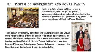 3.1. SYSTEM OF GOVERNMENT AND ROYAL FAMILY
Spain is a state whose political form is a
parliamentary monarchy. The system of
government is based on national sovereignty, the
division of powers and a parliamentary system. The
current president of Spain is Pedro Sánchez.
The Spanish royal family consists of the titular person of the Crown
(who holds the title of king or queen of Spain as appropriate), his
consort, daughters and parents. The current members of the royal
family are: King Felipe VI, his wife Queen Letizia, his daughters
Leonor, Princess of Asturias and Princess Sofia and his parents King
Emeritus Juan Carlos I and Queen Emeritus Sofia.
 