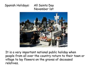 Spanish Holidays: All Saints Day
November 1st
It is a very important national public holiday when
people from all over the country return to their town or
village to lay flowers on the graves of deceased
relatives.
 
