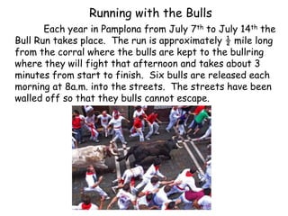 Running with the Bulls
Each year in Pamplona from July 7th to July 14th the
Bull Run takes place. The run is approximately ½ mile long
from the corral where the bulls are kept to the bullring
where they will fight that afternoon and takes about 3
minutes from start to finish. Six bulls are released each
morning at 8a.m. into the streets. The streets have been
walled off so that they bulls cannot escape.
 