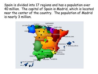 Spain is divided into 17 regions and has a population over
40 million. The capital of Spain is Madrid, which is located
near the center of the country. The population of Madrid
is nearly 3 million.
 