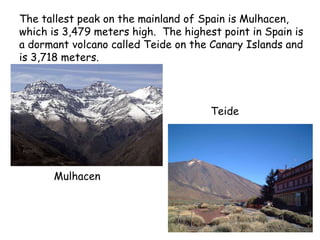 The tallest peak on the mainland of Spain is Mulhacen,
which is 3,479 meters high. The highest point in Spain is
a dormant volcano called Teide on the Canary Islands and
is 3,718 meters.
Mulhacen
Teide
 