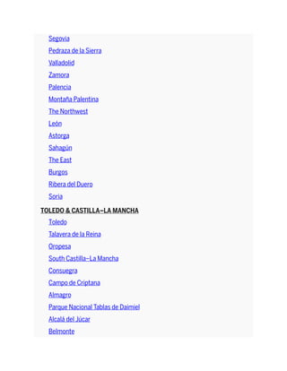 Segovia
Pedraza de la Sierra
Valladolid
Zamora
Palencia
Montaña Palentina
The Northwest
León
Astorga
Sahagún
The East
Burgos
Ribera del Duero
Soria
TOLEDO & CASTILLA–LA MANCHA
Toledo
Talavera de la Reina
Oropesa
South Castilla–La Mancha
Consuegra
Campo de Criptana
Almagro
Parque Nacional Tablas de Daimiel
Alcalá del Júcar
Belmonte
 
