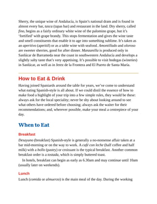 Sherry, the unique wine of Andalucía, is Spain’s national dram and is found in
almost every bar, tasca (tapas bar) and restaurant in the land. Dry sherry, called
fino, begins as a fairly ordinary white wine of the palomino grape, but it’s
‘fortified’ with grape brandy. This stops fermentation and gives the wine taste
and smell constituents that enable it to age into something sublime. It’s taken as
an aperitivo (aperitif) or as a table wine with seafood. Amontillado and oloroso
are sweeter sherries, good for after dinner. Manzanilla is produced only in
Sanlúcar de Barrameda near the coast in southwestern Andalucía and develops a
slightly salty taste that’s very appetising. It’s possible to visit bodegas (wineries)
in Sanlúcar, as well as in Jerez de la Frontera and El Puerto de Santa María.
How to Eat & Drink
Having joined Spaniards around the table for years, we’ve come to understand
what eating Spanish-style is all about. If we could distil the essence of how to
make food a highlight of your trip into a few simple rules, they would be these:
always ask for the local speciality; never be shy about looking around to see
what others have ordered before choosing; always ask the waiter for their
recommendations; and, wherever possible, make your meal a centrepiece of your
day.
When to Eat
Breakfast
Desayuno (breakfast) Spanish-style is generally a no-nonsense affair taken at a
bar mid-morning or on the way to work. A café con leche (half coffee and half
milk) with a bollo (pastry) or croissant is the typical breakfast. Another common
breakfast order is a tostada, which is simply buttered toast.
In hotels, breakfast can begin as early as 6.30am and may continue until 10am
(usually later on weekends).
Lunch
Lunch (comida or almuerzo) is the main meal of the day. During the working
 