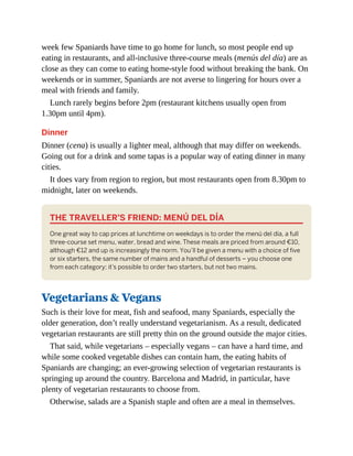 week few Spaniards have time to go home for lunch, so most people end up
eating in restaurants, and all-inclusive three-course meals (menús del día) are as
close as they can come to eating home-style food without breaking the bank. On
weekends or in summer, Spaniards are not averse to lingering for hours over a
meal with friends and family.
Lunch rarely begins before 2pm (restaurant kitchens usually open from
1.30pm until 4pm).
Dinner
Dinner (cena) is usually a lighter meal, although that may differ on weekends.
Going out for a drink and some tapas is a popular way of eating dinner in many
cities.
It does vary from region to region, but most restaurants open from 8.30pm to
midnight, later on weekends.
THE TRAVELLER’S FRIEND: MENÚ DEL DÍA
One great way to cap prices at lunchtime on weekdays is to order the menú del día, a full
three-course set menu, water, bread and wine. These meals are priced from around €10,
although €12 and up is increasingly the norm. You’ll be given a menu with a choice of five
or six starters, the same number of mains and a handful of desserts – you choose one
from each category; it’s possible to order two starters, but not two mains.
Vegetarians & Vegans
Such is their love for meat, fish and seafood, many Spaniards, especially the
older generation, don’t really understand vegetarianism. As a result, dedicated
vegetarian restaurants are still pretty thin on the ground outside the major cities.
That said, while vegetarians – especially vegans – can have a hard time, and
while some cooked vegetable dishes can contain ham, the eating habits of
Spaniards are changing; an ever-growing selection of vegetarian restaurants is
springing up around the country. Barcelona and Madrid, in particular, have
plenty of vegetarian restaurants to choose from.
Otherwise, salads are a Spanish staple and often are a meal in themselves.
 