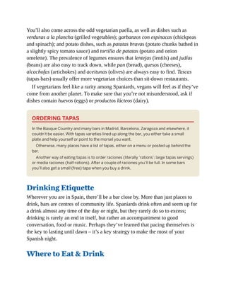 You’ll also come across the odd vegetarian paella, as well as dishes such as
verduras a la plancha (grilled vegetables); garbanzos con espinacas (chickpeas
and spinach); and potato dishes, such as patatas bravas (potato chunks bathed in
a slightly spicy tomato sauce) and tortilla de patatas (potato and onion
omelette). The prevalence of legumes ensures that lentejas (lentils) and judías
(beans) are also easy to track down, while pan (bread), quesos (cheeses),
alcachofas (artichokes) and aceitunas (olives) are always easy to find. Tascas
(tapas bars) usually offer more vegetarian choices than sit-down restaurants.
If vegetarians feel like a rarity among Spaniards, vegans will feel as if they’ve
come from another planet. To make sure that you’re not misunderstood, ask if
dishes contain huevos (eggs) or productos lácteos (dairy).
ORDERING TAPAS
In the Basque Country and many bars in Madrid, Barcelona, Zaragoza and elsewhere, it
couldn’t be easier. With tapas varieties lined up along the bar, you either take a small
plate and help yourself or point to the morsel you want.
Otherwise, many places have a list of tapas, either on a menu or posted up behind the
bar.
Another way of eating tapas is to order raciones (literally ‘rations’; large tapas servings)
or media raciones (half-rations). After a couple of raciones you’ll be full. In some bars
you’ll also get a small (free) tapa when you buy a drink.
Drinking Etiquette
Wherever you are in Spain, there’ll be a bar close by. More than just places to
drink, bars are centres of community life. Spaniards drink often and seem up for
a drink almost any time of the day or night, but they rarely do so to excess;
drinking is rarely an end in itself, but rather an accompaniment to good
conversation, food or music. Perhaps they’ve learned that pacing themselves is
the key to lasting until dawn – it’s a key strategy to make the most of your
Spanish night.
Where to Eat & Drink
 