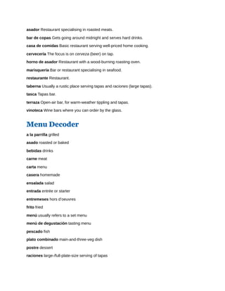 asador Restaurant specialising in roasted meats.
bar de copas Gets going around midnight and serves hard drinks.
casa de comidas Basic restaurant serving well-priced home cooking.
cervecería The focus is on cerveza (beer) on tap.
horno de asador Restaurant with a wood-burning roasting oven.
marisquería Bar or restaurant specialising in seafood.
restaurante Restaurant.
taberna Usually a rustic place serving tapas and raciones (large tapas).
tasca Tapas bar.
terraza Open-air bar, for warm-weather tippling and tapas.
vinoteca Wine bars where you can order by the glass.
Menu Decoder
a la parrilla grilled
asado roasted or baked
bebidas drinks
carne meat
carta menu
casera homemade
ensalada salad
entrada entrée or starter
entremeses hors d’oeuvres
frito fried
menú usually refers to a set menu
menú de degustación tasting menu
pescado fish
plato combinado main-and-three-veg dish
postre dessert
raciones large-/full-plate-size serving of tapas
 