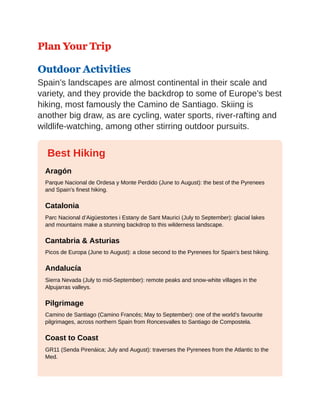 Plan Your Trip
Outdoor Activities
Spain’s landscapes are almost continental in their scale and
variety, and they provide the backdrop to some of Europe’s best
hiking, most famously the Camino de Santiago. Skiing is
another big draw, as are cycling, water sports, river-rafting and
wildlife-watching, among other stirring outdoor pursuits.
Best Hiking
Aragón
Parque Nacional de Ordesa y Monte Perdido (June to August): the best of the Pyrenees
and Spain’s finest hiking.
Catalonia
Parc Nacional d’Aigüestortes i Estany de Sant Maurici (July to September): glacial lakes
and mountains make a stunning backdrop to this wilderness landscape.
Cantabria & Asturias
Picos de Europa (June to August): a close second to the Pyrenees for Spain’s best hiking.
Andalucía
Sierra Nevada (July to mid-September): remote peaks and snow-white villages in the
Alpujarras valleys.
Pilgrimage
Camino de Santiago (Camino Francés; May to September): one of the world’s favourite
pilgrimages, across northern Spain from Roncesvalles to Santiago de Compostela.
Coast to Coast
GR11 (Senda Pirenáica; July and August): traverses the Pyrenees from the Atlantic to the
Med.
 