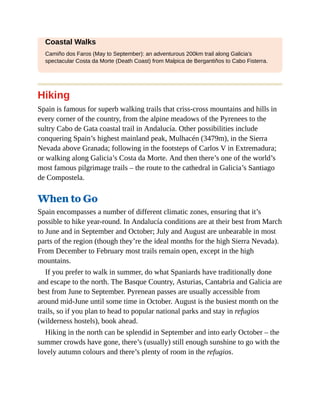 Coastal Walks
Camiño dos Faros (May to September): an adventurous 200km trail along Galicia’s
spectacular Costa da Morte (Death Coast) from Malpica de Bergantiños to Cabo Fisterra.
Hiking
Spain is famous for superb walking trails that criss-cross mountains and hills in
every corner of the country, from the alpine meadows of the Pyrenees to the
sultry Cabo de Gata coastal trail in Andalucía. Other possibilities include
conquering Spain’s highest mainland peak, Mulhacén (3479m), in the Sierra
Nevada above Granada; following in the footsteps of Carlos V in Extremadura;
or walking along Galicia’s Costa da Morte. And then there’s one of the world’s
most famous pilgrimage trails – the route to the cathedral in Galicia’s Santiago
de Compostela.
When to Go
Spain encompasses a number of different climatic zones, ensuring that it’s
possible to hike year-round. In Andalucía conditions are at their best from March
to June and in September and October; July and August are unbearable in most
parts of the region (though they’re the ideal months for the high Sierra Nevada).
From December to February most trails remain open, except in the high
mountains.
If you prefer to walk in summer, do what Spaniards have traditionally done
and escape to the north. The Basque Country, Asturias, Cantabria and Galicia are
best from June to September. Pyrenean passes are usually accessible from
around mid-June until some time in October. August is the busiest month on the
trails, so if you plan to head to popular national parks and stay in refugios
(wilderness hostels), book ahead.
Hiking in the north can be splendid in September and into early October – the
summer crowds have gone, there’s (usually) still enough sunshine to go with the
lovely autumn colours and there’s plenty of room in the refugios.
 
