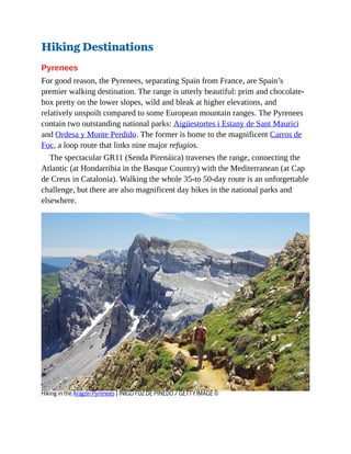 Hiking Destinations
Pyrenees
For good reason, the Pyrenees, separating Spain from France, are Spain’s
premier walking destination. The range is utterly beautiful: prim and chocolate-
box pretty on the lower slopes, wild and bleak at higher elevations, and
relatively unspoilt compared to some European mountain ranges. The Pyrenees
contain two outstanding national parks: Aigüestortes i Estany de Sant Maurici
and Ordesa y Monte Perdido. The former is home to the magnificent Carros de
Foc, a loop route that links nine major refugios.
The spectacular GR11 (Senda Pirenáica) traverses the range, connecting the
Atlantic (at Hondarribia in the Basque Country) with the Mediterranean (at Cap
de Creus in Catalonia). Walking the whole 35-to 50-day route is an unforgettable
challenge, but there are also magnificent day hikes in the national parks and
elsewhere.
Hiking in the Aragón Pyrenees | IÑIGO FDZ DE PINEDO / GETTY IMAGE ©
 