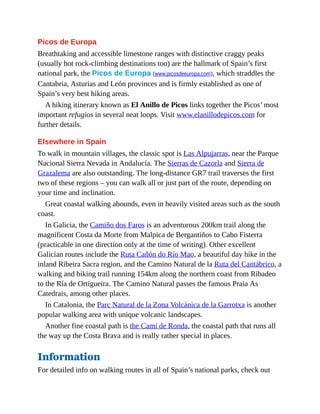 Picos de Europa
Breathtaking and accessible limestone ranges with distinctive craggy peaks
(usually hot rock-climbing destinations too) are the hallmark of Spain’s first
national park, the Picos de Europa (www.picosdeeuropa.com), which straddles the
Cantabria, Asturias and León provinces and is firmly established as one of
Spain’s very best hiking areas.
A hiking itinerary known as El Anillo de Picos links together the Picos’ most
important refugios in several neat loops. Visit www.elanillodepicos.com for
further details.
Elsewhere in Spain
To walk in mountain villages, the classic spot is Las Alpujarras, near the Parque
Nacional Sierra Nevada in Andalucía. The Sierras de Cazorla and Sierra de
Grazalema are also outstanding. The long-distance GR7 trail traverses the first
two of these regions – you can walk all or just part of the route, depending on
your time and inclination.
Great coastal walking abounds, even in heavily visited areas such as the south
coast.
In Galicia, the Camiño dos Faros is an adventurous 200km trail along the
magnificent Costa da Morte from Malpica de Bergantiños to Cabo Fisterra
(practicable in one direction only at the time of writing). Other excellent
Galician routes include the Ruta Cañón do Río Mao, a beautiful day hike in the
inland Ribeira Sacra region, and the Camino Natural de la Ruta del Cantábrico, a
walking and biking trail running 154km along the northern coast from Ribadeo
to the Ría de Ortigueira. The Camino Natural passes the famous Praia As
Catedrais, among other places.
In Catalonia, the Parc Natural de la Zona Volcànica de la Garrotxa is another
popular walking area with unique volcanic landscapes.
Another fine coastal path is the Camí de Ronda, the coastal path that runs all
the way up the Costa Brava and is really rather special in places.
Information
For detailed info on walking routes in all of Spain’s national parks, check out
 