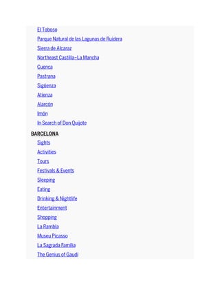 El Toboso
Parque Natural de las Lagunas de Ruidera
Sierra de Alcaraz
Northeast Castilla–La Mancha
Cuenca
Pastrana
Sigüenza
Atienza
Alarcón
Imón
In Search of Don Quijote
BARCELONA
Sights
Activities
Tours
Festivals & Events
Sleeping
Eating
Drinking & Nightlife
Entertainment
Shopping
La Rambla
Museu Picasso
La Sagrada Família
The Genius of Gaudí
 