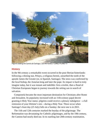 Pilgrims walking the Camino de Santiago | JUSTIN FOLKES / LONELY PLANET ©
History
In the 9th century a remarkable event occurred in the poor Iberian hinterlands:
following a shining star, Pelayo, a religious hermit, unearthed the tomb of the
apostle James the Greater (or, in Spanish, Santiago). The news was confirmed by
the local bishop, the Asturian king and later the pope. Its impact is hard to truly
imagine today, but it was instant and indelible: first a trickle, then a flood of
Christian Europeans began to journey towards the setting sun in search of
salvation.
Compostela became the most important destination for Christians after Rome
and Jerusalem. Its popularity increased with an 11th-century papal decree
granting it Holy Year status: pilgrims could receive a plenary indulgence – a full
remission of your lifetime’s sins – during a Holy Year. These occur when
Santiago’s feast day (25 July) falls on a Sunday: the next one is in 2021.
The 11th and 12th centuries marked the heyday of the pilgrimage. The
Reformation was devastating for Catholic pilgrimages, and by the 19th century,
the Camino had nearly died out. In its startling late 20th-century reanimation,
 