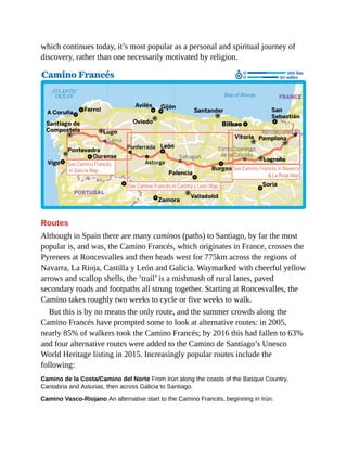 which continues today, it’s most popular as a personal and spiritual journey of
discovery, rather than one necessarily motivated by religion.
Routes
Although in Spain there are many caminos (paths) to Santiago, by far the most
popular is, and was, the Camino Francés, which originates in France, crosses the
Pyrenees at Roncesvalles and then heads west for 775km across the regions of
Navarra, La Rioja, Castilla y León and Galicia. Waymarked with cheerful yellow
arrows and scallop shells, the ‘trail’ is a mishmash of rural lanes, paved
secondary roads and footpaths all strung together. Starting at Roncesvalles, the
Camino takes roughly two weeks to cycle or five weeks to walk.
But this is by no means the only route, and the summer crowds along the
Camino Francés have prompted some to look at alternative routes: in 2005,
nearly 85% of walkers took the Camino Francés; by 2016 this had fallen to 63%
and four alternative routes were added to the Camino de Santiago’s Unesco
World Heritage listing in 2015. Increasingly popular routes include the
following:
Camino de la Costa/Camino del Norte From Irún along the coasts of the Basque Country,
Cantabria and Asturias, then across Galicia to Santiago.
Camino Vasco-Riojano An alternative start to the Camino Francés, beginning in Irún.
 